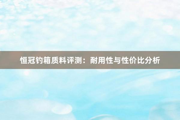 恒冠钓箱质料评测：耐用性与性价比分析