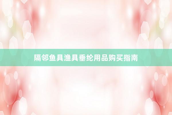 隔邻鱼具渔具垂纶用品购买指南